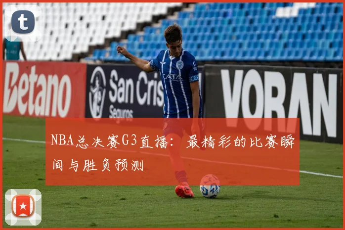 NBA总决赛G3直播：最精彩的比赛瞬间与胜负预测
