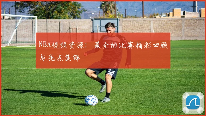 NBA视频资源：最全的比赛精彩回顾与亮点集锦